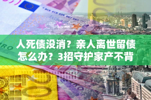 武汉人死债没消？亲人离世留债怎么办？3招守护家产不背锅