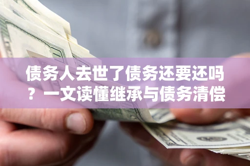 武汉债务人去世了债务还要还吗？一文读懂继承与债务清偿